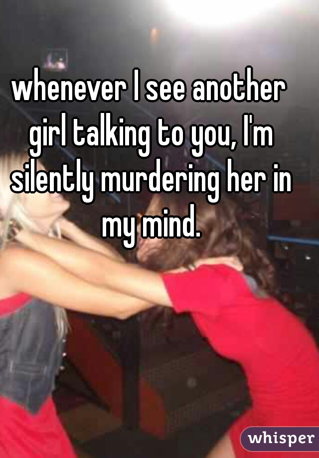 whenever I see another girl talking to you, I'm silently murdering her in my mind.