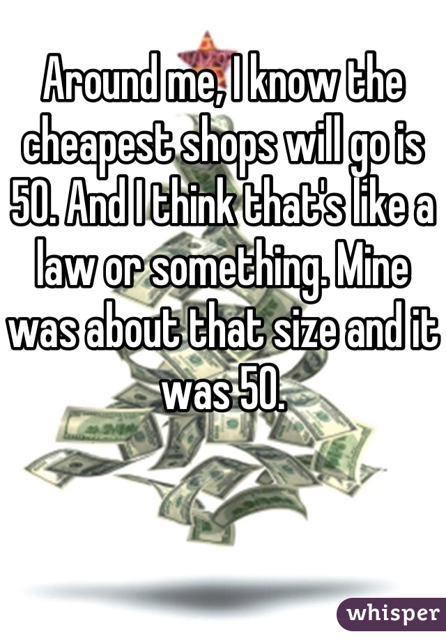 Around me, I know the cheapest shops will go is 50. And I think that's like a law or something. Mine was about that size and it was 50.