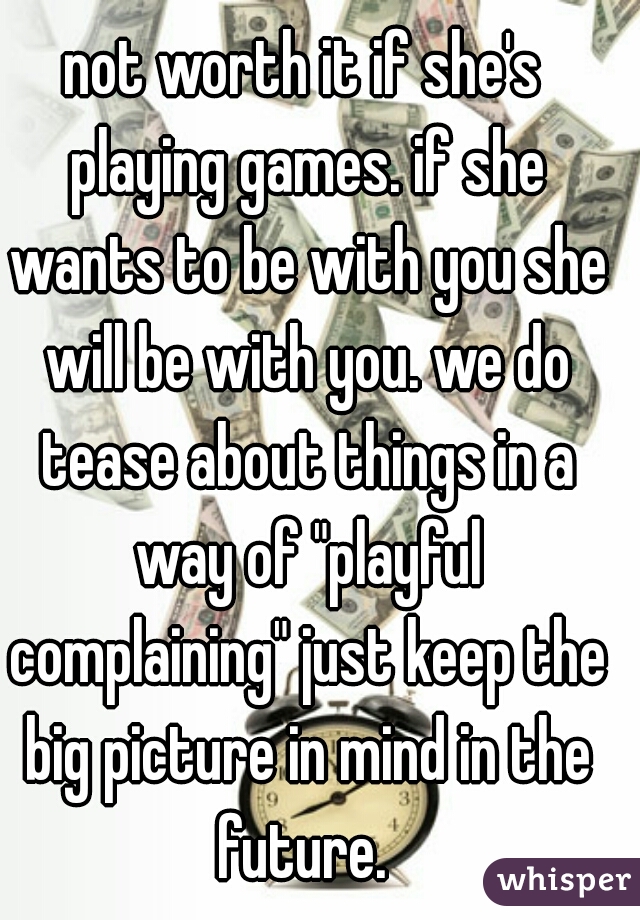 not worth it if she's playing games. if she wants to be with you she will be with you. we do tease about things in a way of "playful complaining" just keep the big picture in mind in the future. 