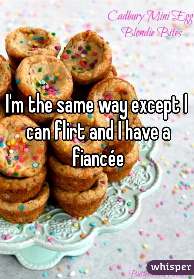 I'm the same way except I can flirt and I have a fiancée