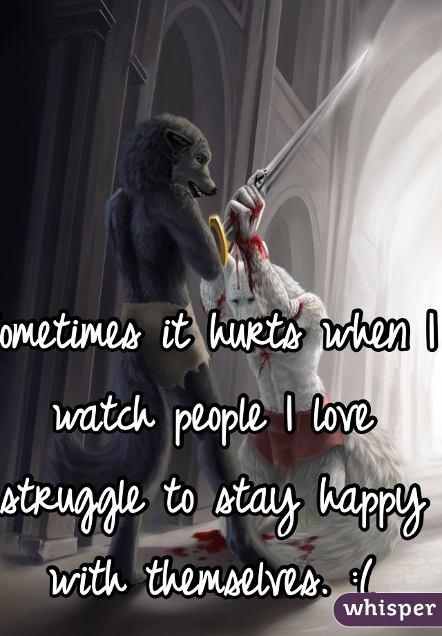 Sometimes it hurts when I watch people I love struggle to stay happy with themselves. :(