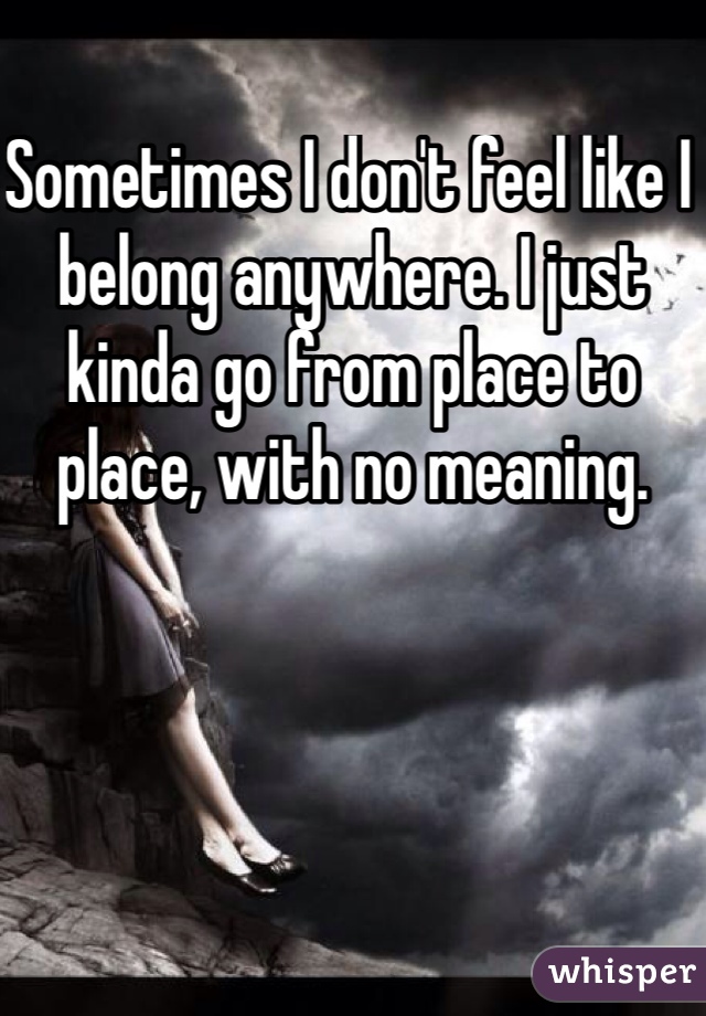 Sometimes I don't feel like I belong anywhere. I just kinda go from place to place, with no meaning. 