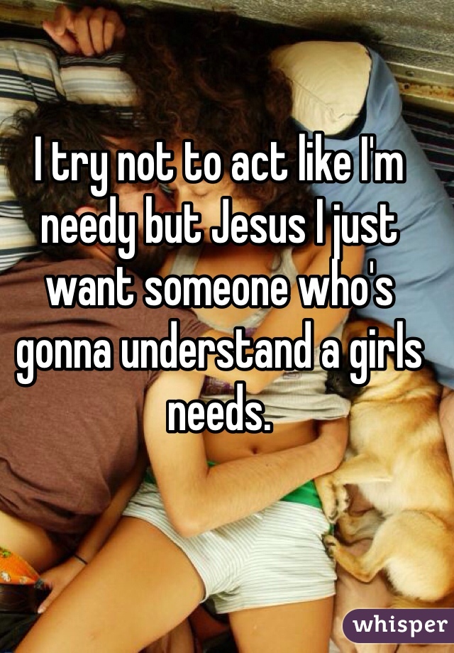 I try not to act like I'm needy but Jesus I just want someone who's gonna understand a girls needs.