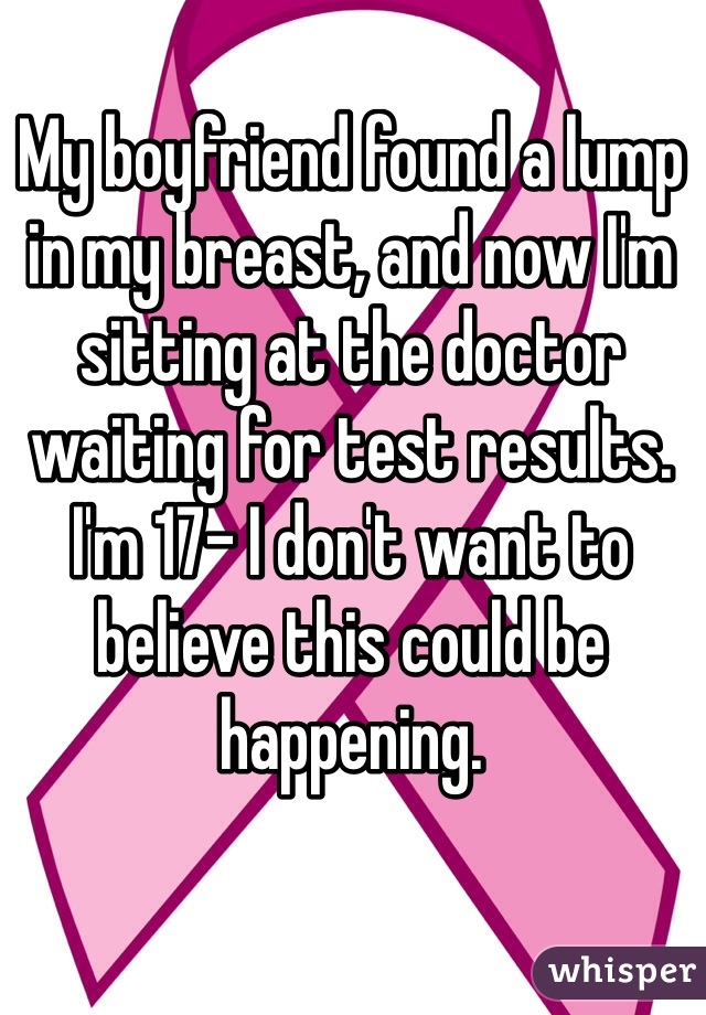 My boyfriend found a lump in my breast, and now I'm sitting at the doctor waiting for test results. I'm 17- I don't want to believe this could be happening.