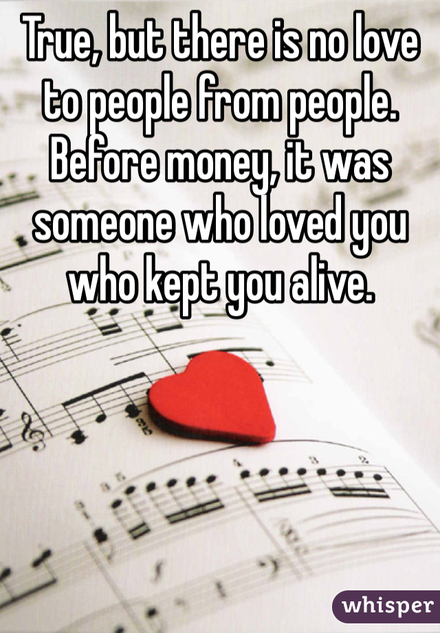 True, but there is no love to people from people. Before money, it was someone who loved you who kept you alive. 