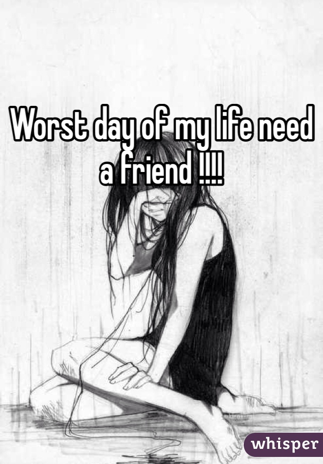 Worst day of my life need a friend !!!! 