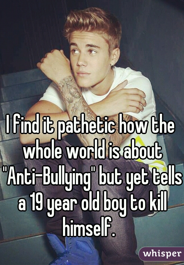 I find it pathetic how the whole world is about "Anti-Bullying" but yet tells a 19 year old boy to kill himself.  