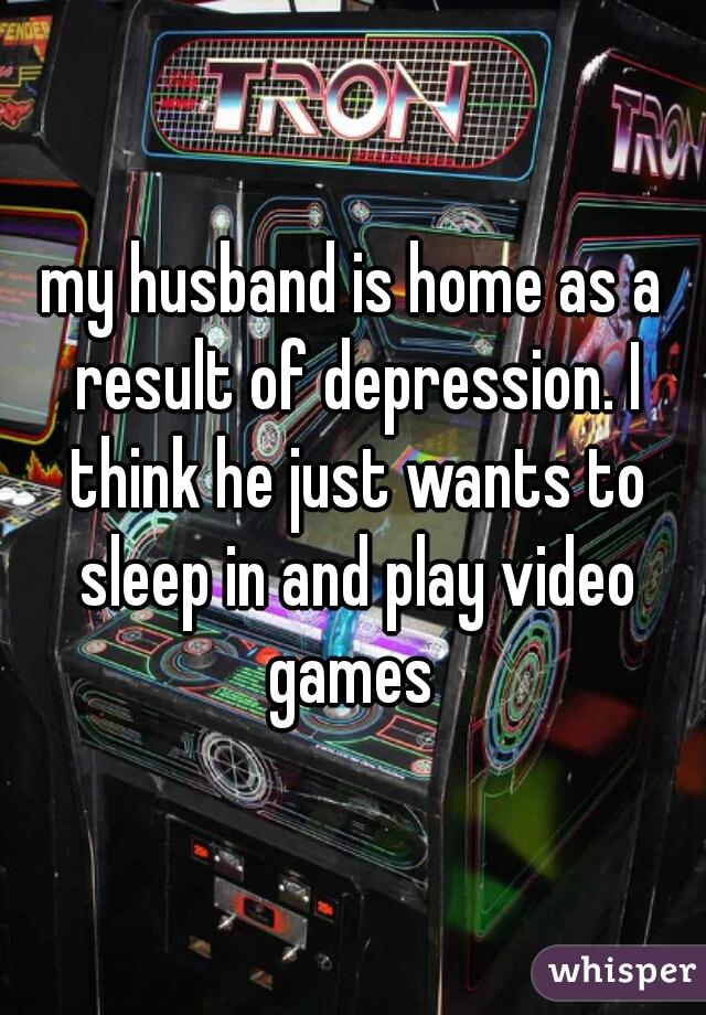 my husband is home as a result of depression. I think he just wants to sleep in and play video games 