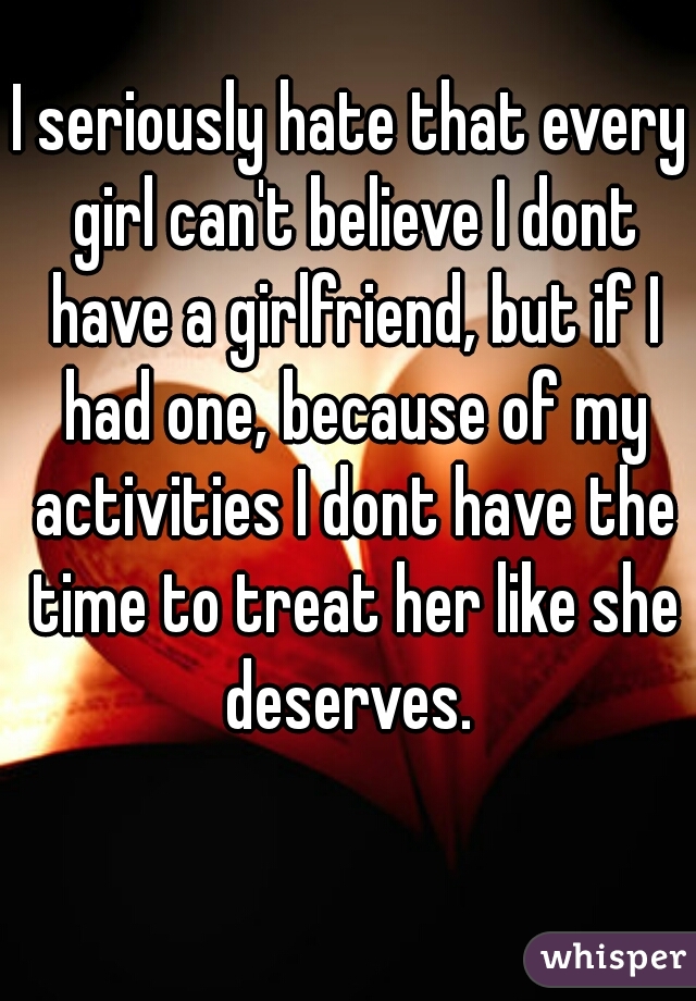 I seriously hate that every girl can't believe I dont have a girlfriend, but if I had one, because of my activities I dont have the time to treat her like she deserves. 