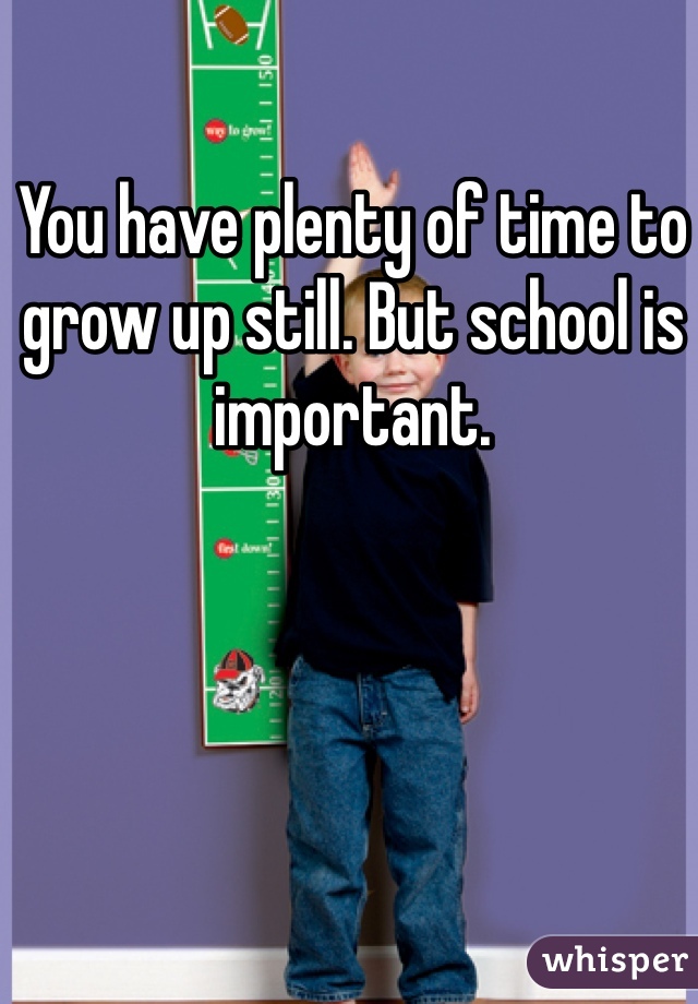 You have plenty of time to grow up still. But school is important. 