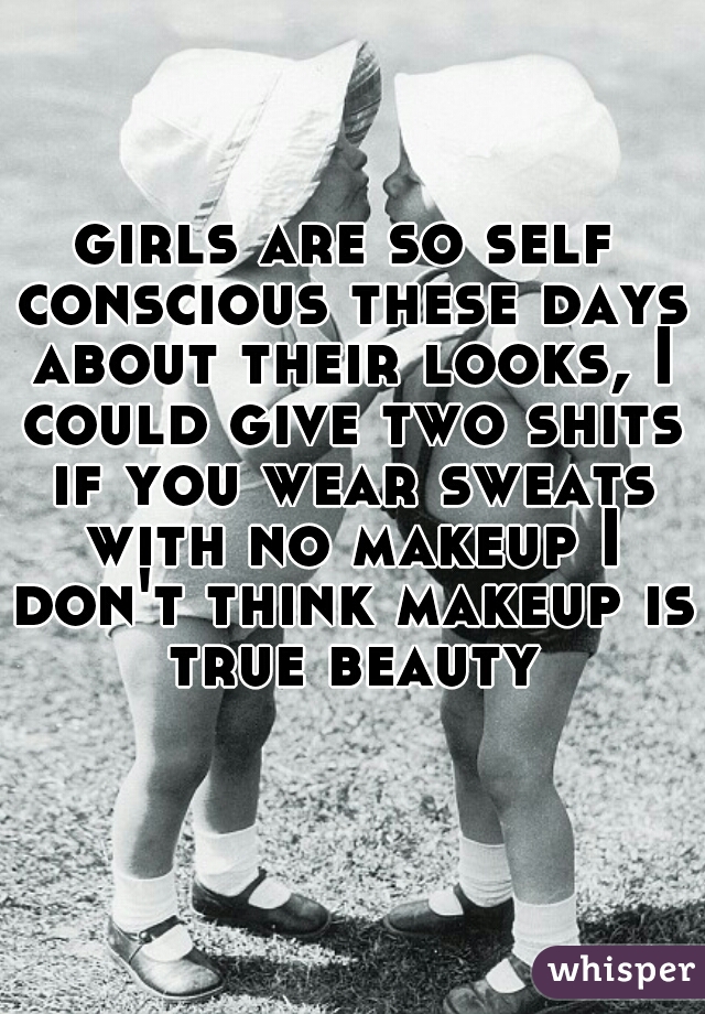 girls are so self conscious these days about their looks, I could give two shits if you wear sweats with no makeup I don't think makeup is true beauty