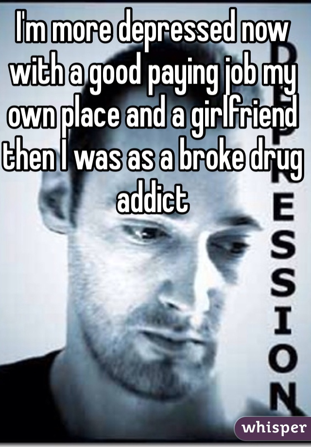 I'm more depressed now with a good paying job my own place and a girlfriend then I was as a broke drug addict 