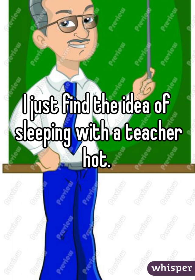 I just find the idea of sleeping with a teacher hot. 
