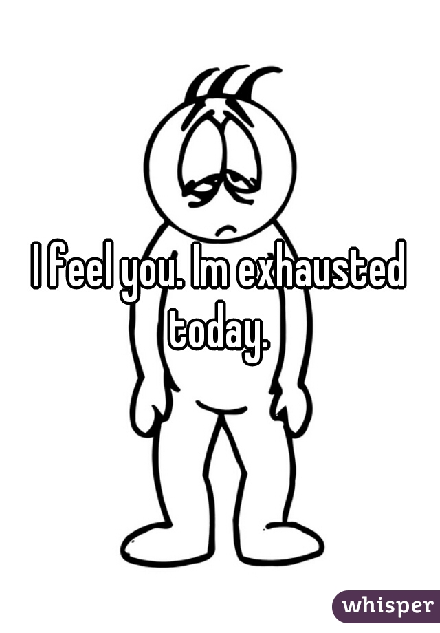 I feel you. Im exhausted today. 