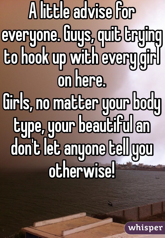 A little advise for everyone. Guys, quit trying to hook up with every girl on here. 
Girls, no matter your body type, your beautiful an don't let anyone tell you otherwise!