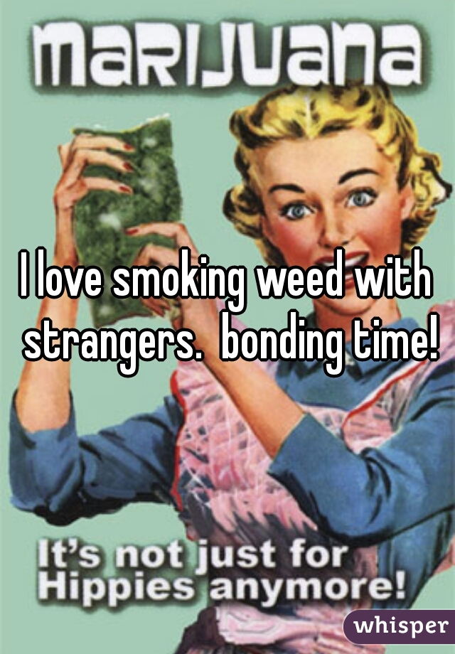 I love smoking weed with strangers.  bonding time!