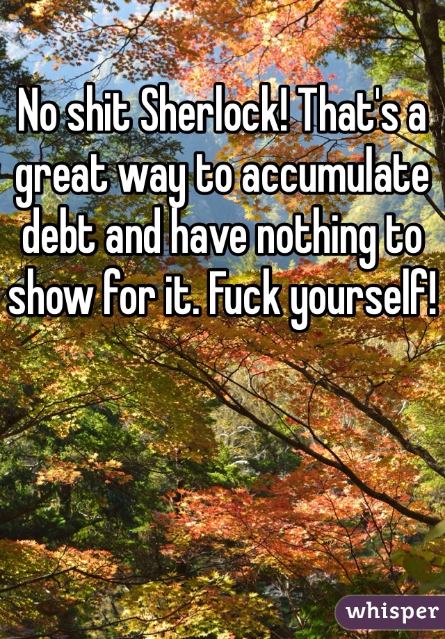 No shit Sherlock! That's a great way to accumulate debt and have nothing to show for it. Fuck yourself!