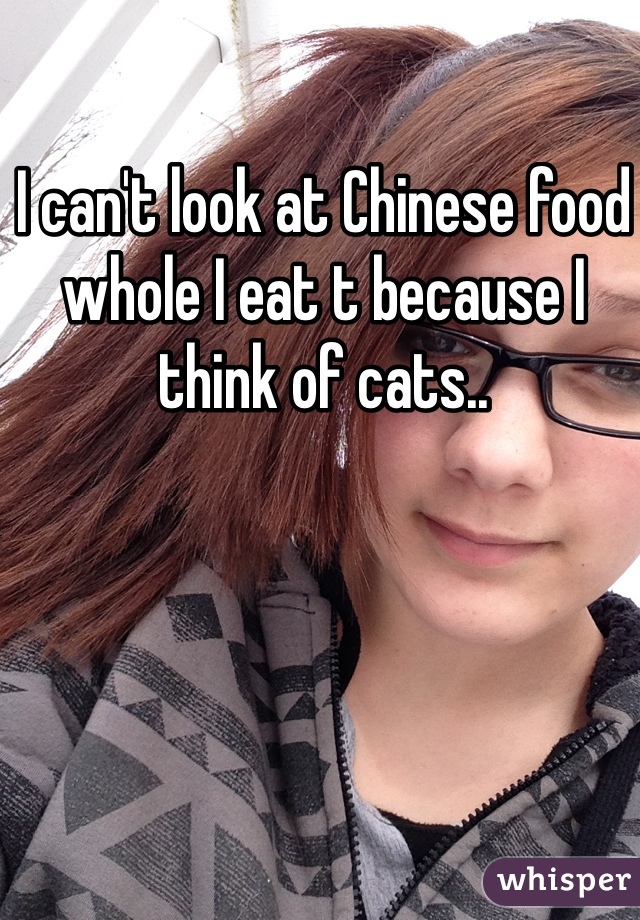 I can't look at Chinese food whole I eat t because I think of cats..