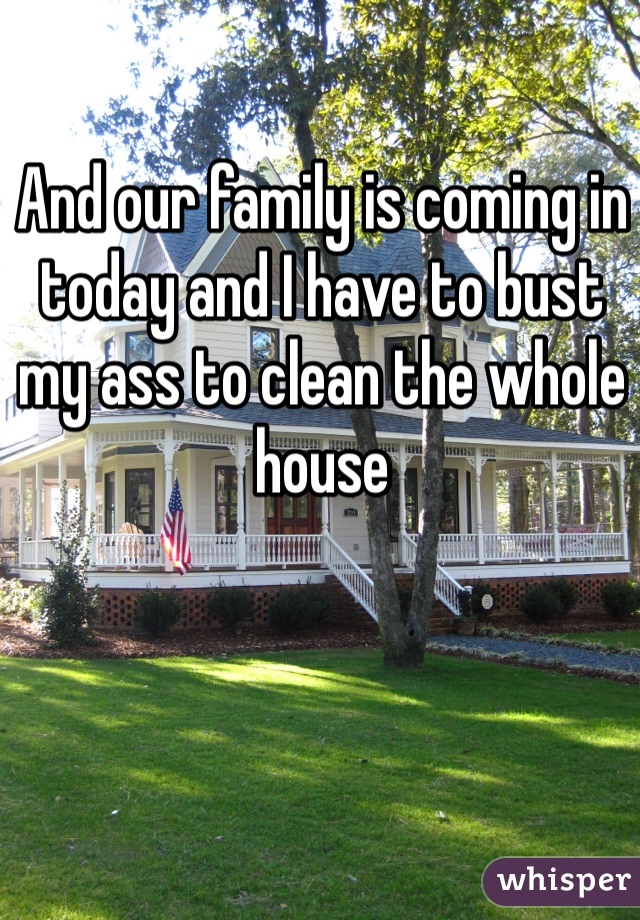 And our family is coming in today and I have to bust my ass to clean the whole house 