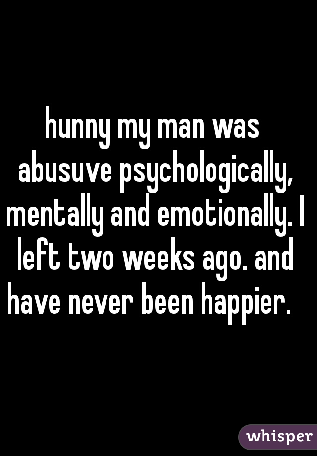 hunny my man was abusuve psychologically, mentally and emotionally. I left two weeks ago. and have never been happier.  