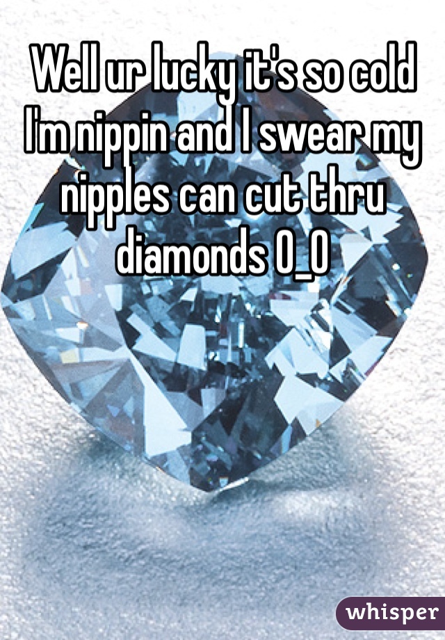 Well ur lucky it's so cold I'm nippin and I swear my nipples can cut thru diamonds O_O