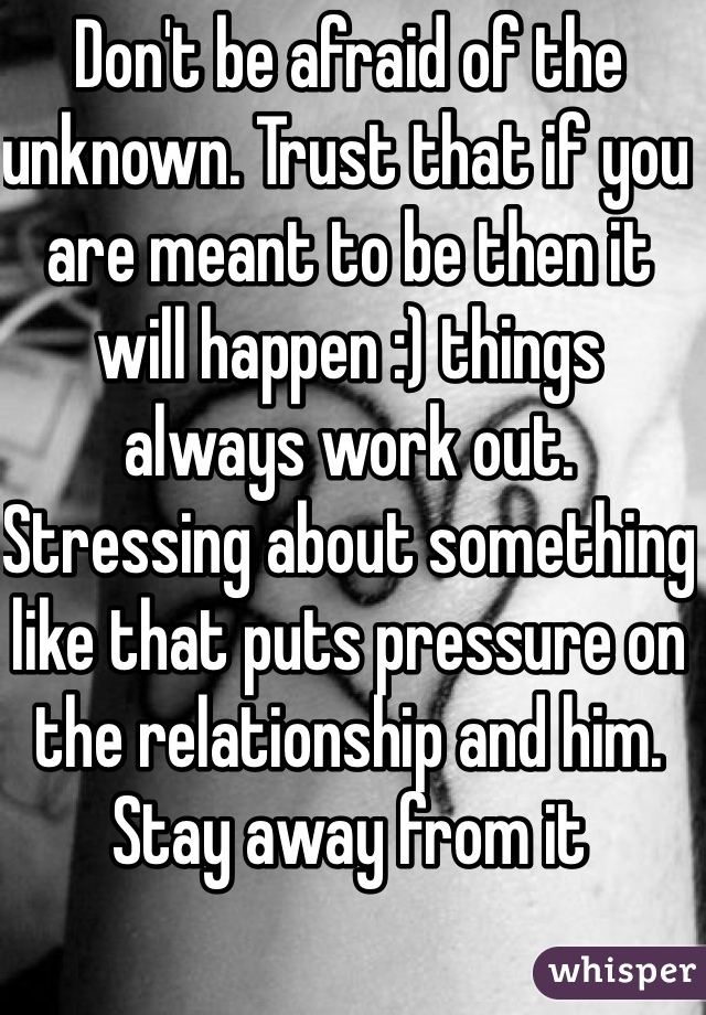 Don't be afraid of the unknown. Trust that if you are meant to be then it will happen :) things always work out. Stressing about something like that puts pressure on the relationship and him. Stay away from it