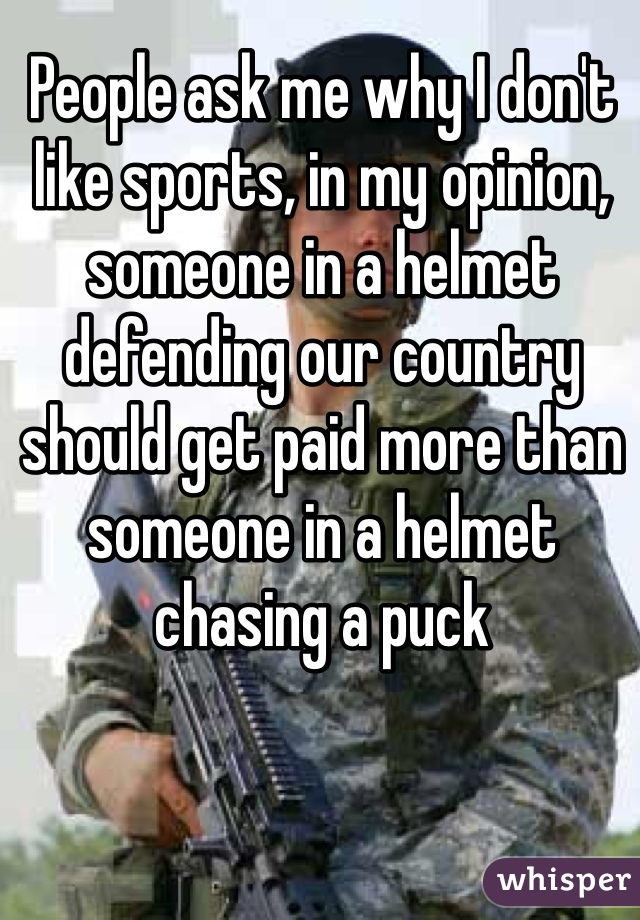 People ask me why I don't like sports, in my opinion, someone in a helmet defending our country should get paid more than someone in a helmet chasing a puck