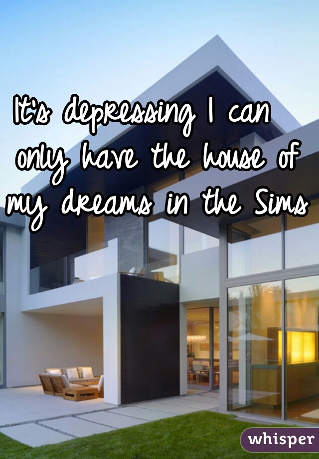 It's depressing I can  only have the house of my dreams in the Sims 