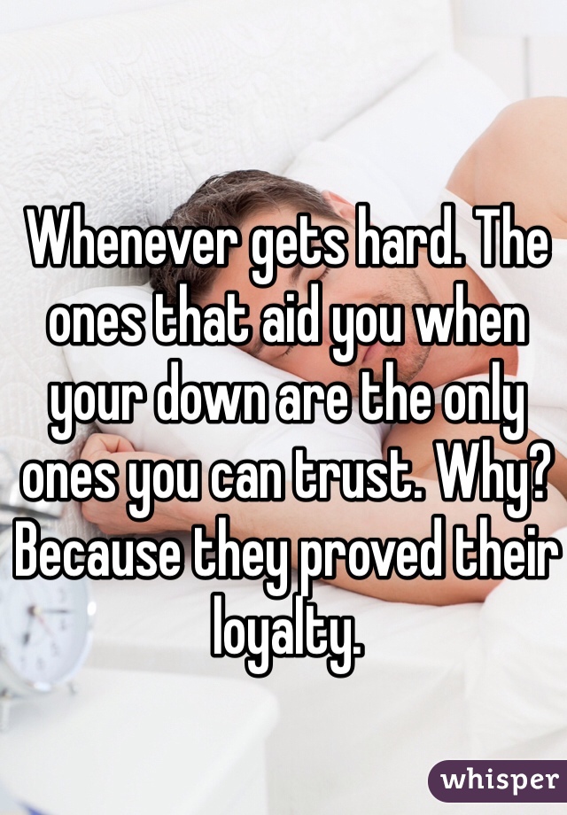 Whenever gets hard. The ones that aid you when your down are the only ones you can trust. Why? Because they proved their loyalty.