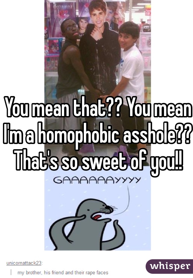 You mean that?? You mean I'm a homophobic asshole?? That's so sweet of you!! 