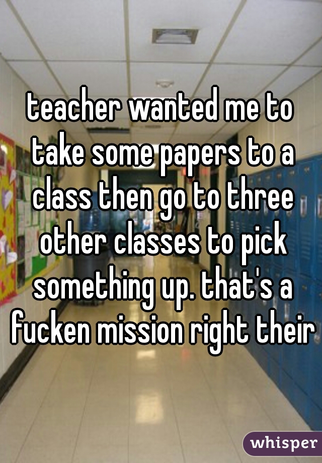 teacher wanted me to take some papers to a class then go to three other classes to pick something up. that's a fucken mission right their