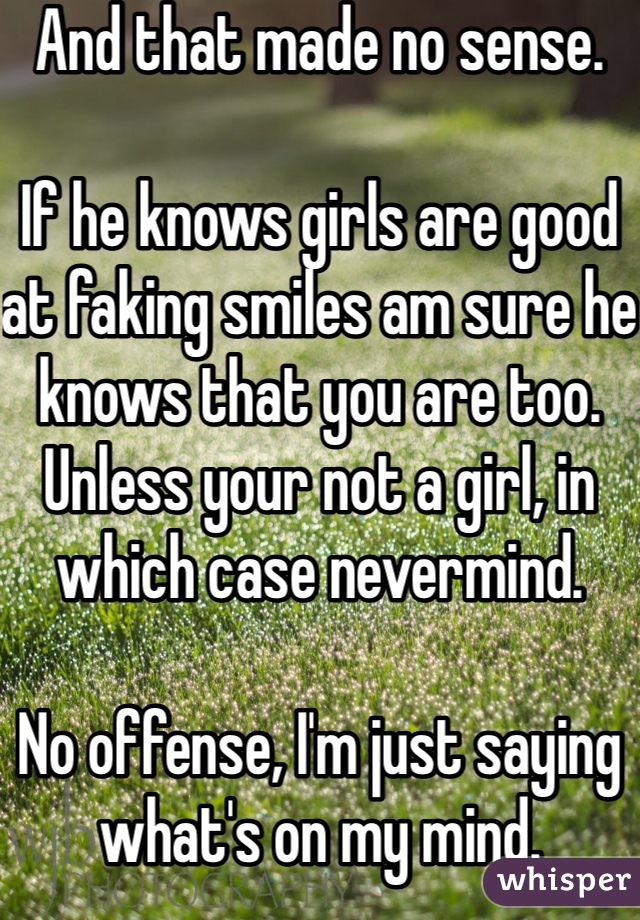 And that made no sense.

If he knows girls are good at faking smiles am sure he knows that you are too. Unless your not a girl, in which case nevermind.

No offense, I'm just saying what's on my mind.