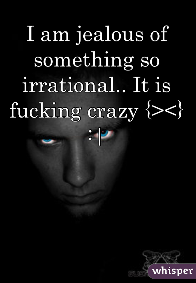 I am jealous of something so irrational.. It is fucking crazy {><}  :|