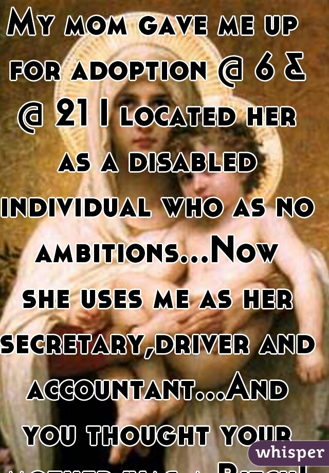 My mom gave me up for adoption @ 6 & @ 21 I located her as a disabled individual who as no ambitions...Now she uses me as her secretary,driver and accountant...And you thought your mother was a Bitch!