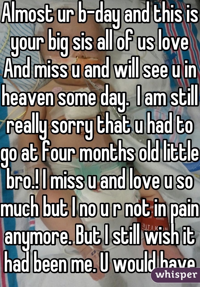 Almost ur b-day and this is your big sis all of us love And miss u and will see u in heaven some day.  I am still really sorry that u had to go at four months old little bro.! I miss u and love u so much but I no u r not in pain anymore. But I still wish it had been me. U would have been 2 years old on February  28. I have so many things to say about u but we would be here for ever<3 I love and miss u!!

Senseseraly, ur big sis