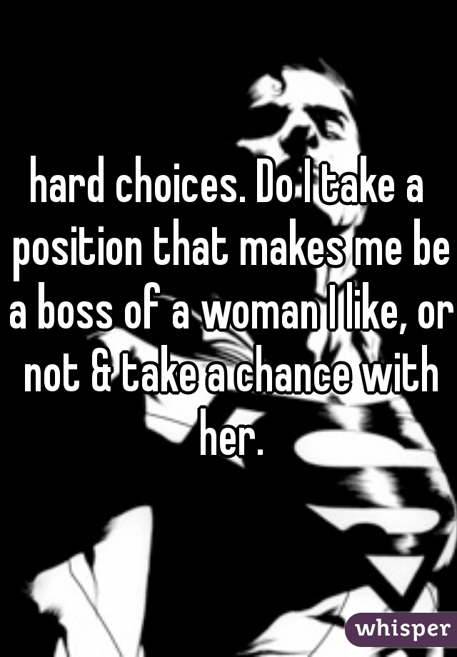 hard choices. Do I take a position that makes me be a boss of a woman I like, or not & take a chance with her.