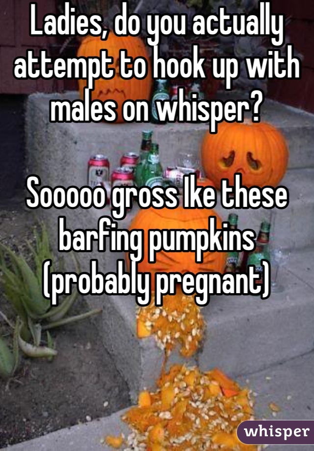 Ladies, do you actually attempt to hook up with males on whisper? 

Sooooo gross Ike these barfing pumpkins (probably pregnant)