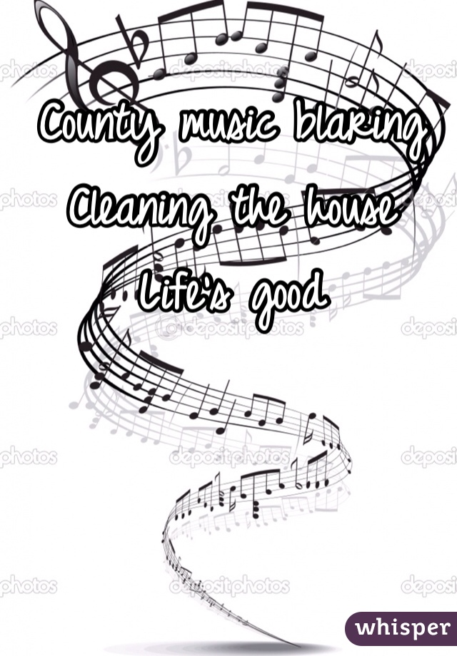 County music blaring 
Cleaning the house 
Life's good 