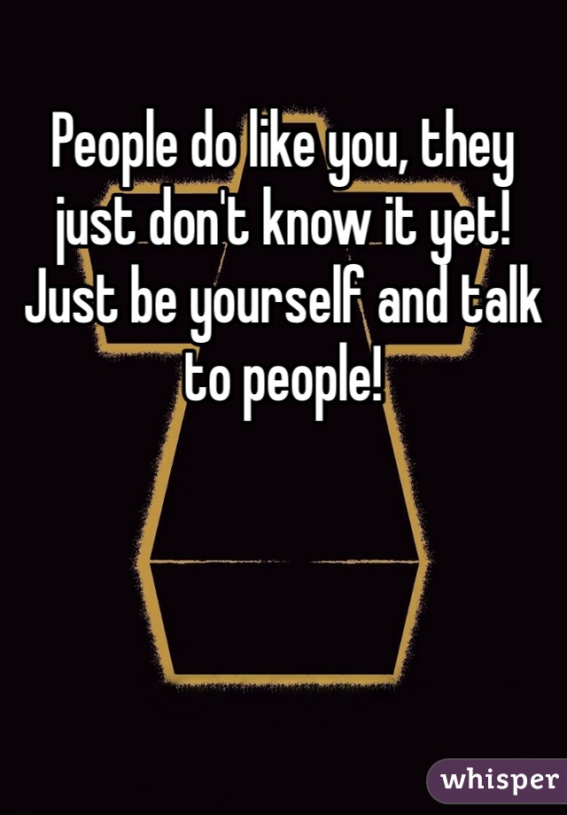 People do like you, they just don't know it yet! Just be yourself and talk to people!
