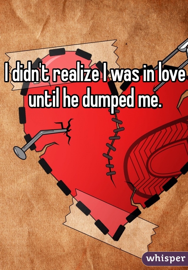 I didn't realize I was in love until he dumped me. 