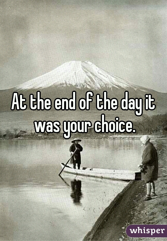 At the end of the day it was your choice.
