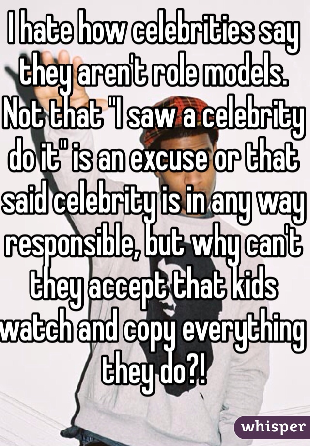 I hate how celebrities say they aren't role models.  Not that "I saw a celebrity do it" is an excuse or that said celebrity is in any way responsible, but why can't they accept that kids watch and copy everything they do?!