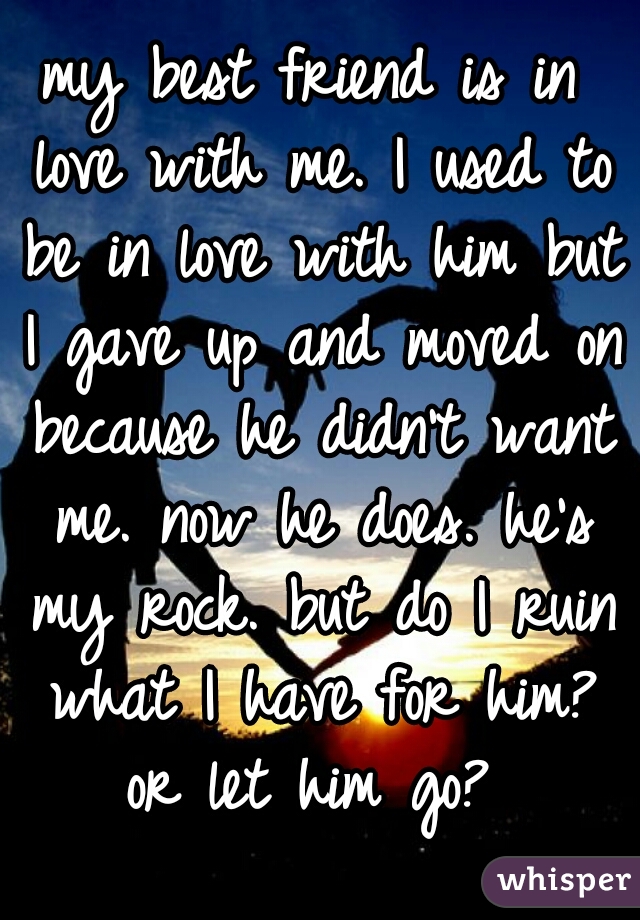my best friend is in love with me. I used to be in love with him but I gave up and moved on because he didn't want me. now he does. he's my rock. but do I ruin what I have for him? or let him go? 