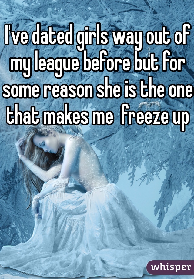 I've dated girls way out of my league before but for some reason she is the one that makes me  freeze up