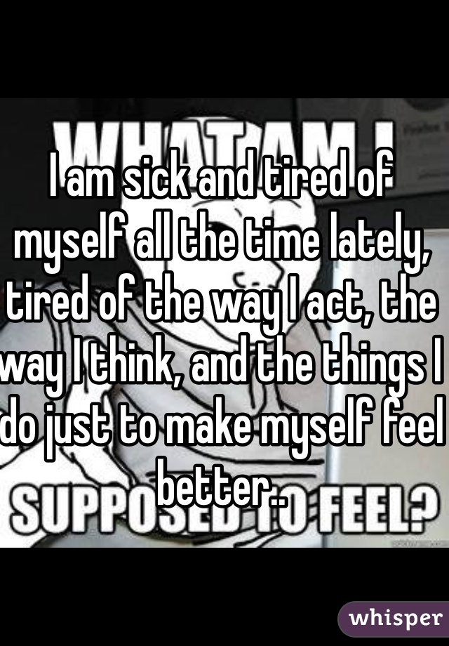 I am sick and tired of myself all the time lately, tired of the way I act, the way I think, and the things I do just to make myself feel better.. 