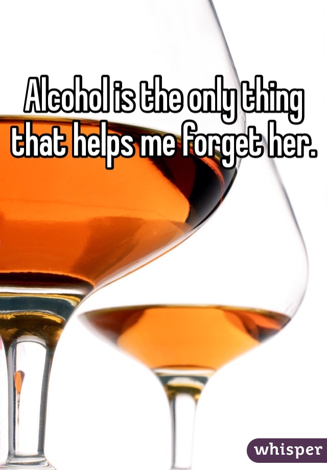 Alcohol is the only thing that helps me forget her.