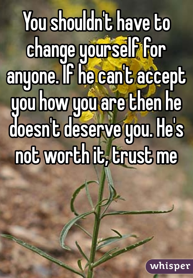 You shouldn't have to change yourself for anyone. If he can't accept you how you are then he doesn't deserve you. He's not worth it, trust me
