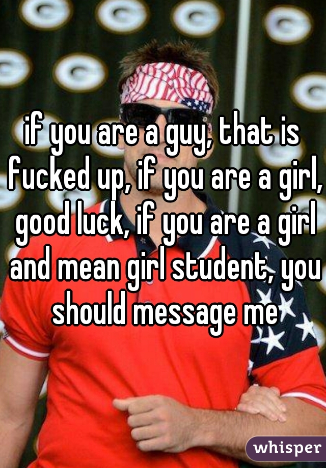 if you are a guy, that is fucked up, if you are a girl, good luck, if you are a girl and mean girl student, you should message me