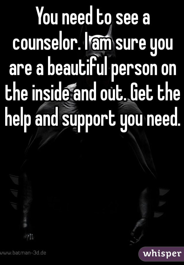 You need to see a counselor. I am sure you are a beautiful person on the inside and out. Get the help and support you need. 