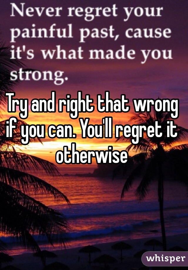 Try and right that wrong if you can. You'll regret it otherwise